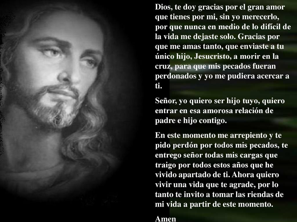 Dios, te doy gracias por el gran amor que tienes por mi, sin yo merecerlo, por que nunca en medio de lo difícil de la vida me dejaste solo. Gracias por que me amas tanto, que enviaste a tu único hijo, Jesucristo, a morir en la cruz, para que mis pecados fueran perdonados y yo me pudiera acercar a ti.