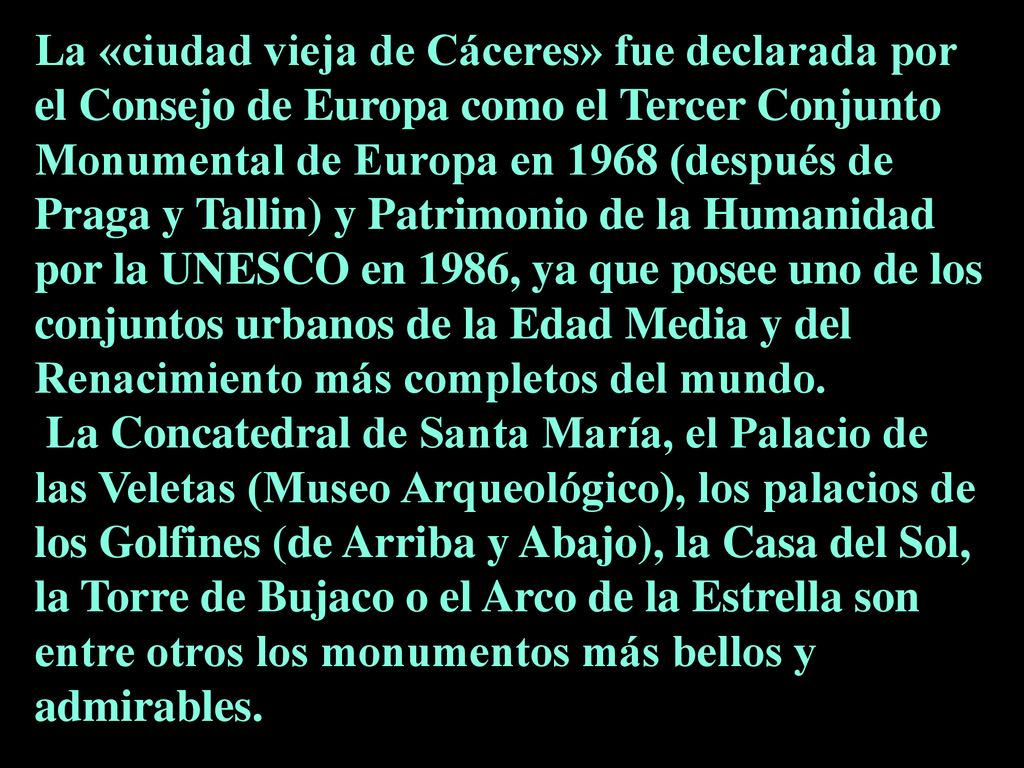 La «ciudad vieja de Cáceres» fue declarada por el Consejo de Europa como el Tercer Conjunto Monumental de Europa en 1968 (después de Praga y Tallin) y Patrimonio de la Humanidad por la UNESCO en 1986, ya que posee uno de los conjuntos urbanos de la Edad Media y del Renacimiento más completos del mundo.