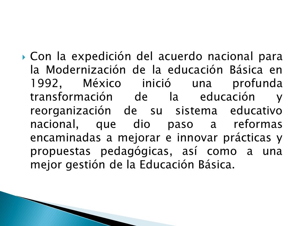 Con la expedición del acuerdo nacional para la Modernización de la educación Básica en 1992, México inició una profunda transformación de la educación y reorganización de su sistema educativo nacional, que dio paso a reformas encaminadas a mejorar e innovar prácticas y propuestas pedagógicas, así como a una mejor gestión de la Educación Básica.