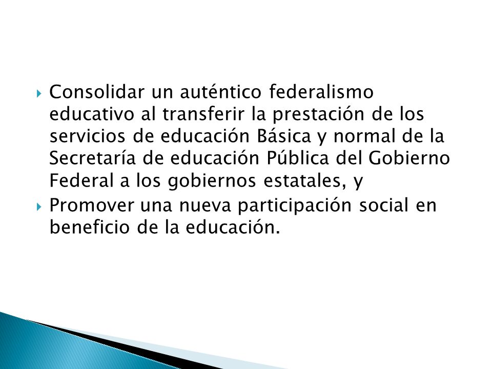 Consolidar un auténtico federalismo educativo al transferir la prestación de los servicios de educación Básica y normal de la Secretaría de educación Pública del Gobierno Federal a los gobiernos estatales, y