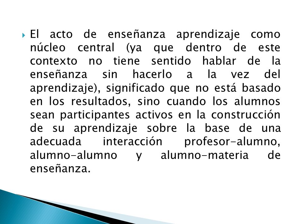 El acto de enseñanza aprendizaje como núcleo central (ya que dentro de este contexto no tiene sentido hablar de la enseñanza sin hacerlo a la vez del aprendizaje), significado que no está basado en los resultados, sino cuando los alumnos sean participantes activos en la construcción de su aprendizaje sobre la base de una adecuada interacción profesor-alumno, alumno-alumno y alumno-materia de enseñanza.