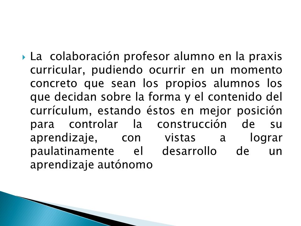 La colaboración profesor alumno en la praxis curricular, pudiendo ocurrir en un momento concreto que sean los propios alumnos los que decidan sobre la forma y el contenido del currículum, estando éstos en mejor posición para controlar la construcción de su aprendizaje, con vistas a lograr paulatinamente el desarrollo de un aprendizaje autónomo
