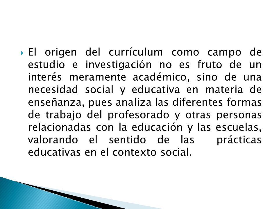 El origen del currículum como campo de estudio e investigación no es fruto de un interés meramente académico, sino de una necesidad social y educativa en materia de enseñanza, pues analiza las diferentes formas de trabajo del profesorado y otras personas relacionadas con la educación y las escuelas, valorando el sentido de las prácticas educativas en el contexto social.