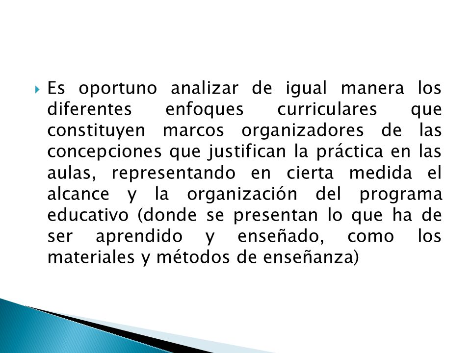 Es oportuno analizar de igual manera los diferentes enfoques curriculares que constituyen marcos organizadores de las concepciones que justifican la práctica en las aulas, representando en cierta medida el alcance y la organización del programa educativo (donde se presentan lo que ha de ser aprendido y enseñado, como los materiales y métodos de enseñanza)