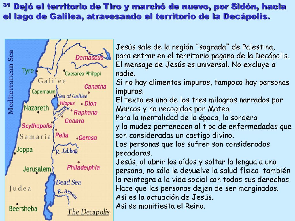 31 Dejó el territorio de Tiro y marchó de nuevo, por Sidón, hacia el lago de Galilea, atravesando el territorio de la Decápolis.