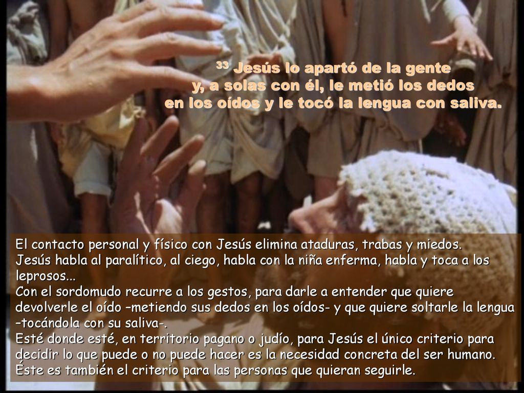 33 Jesús lo apartó de la gente y, a solas con él, le metió los dedos en los oídos y le tocó la lengua con saliva.
