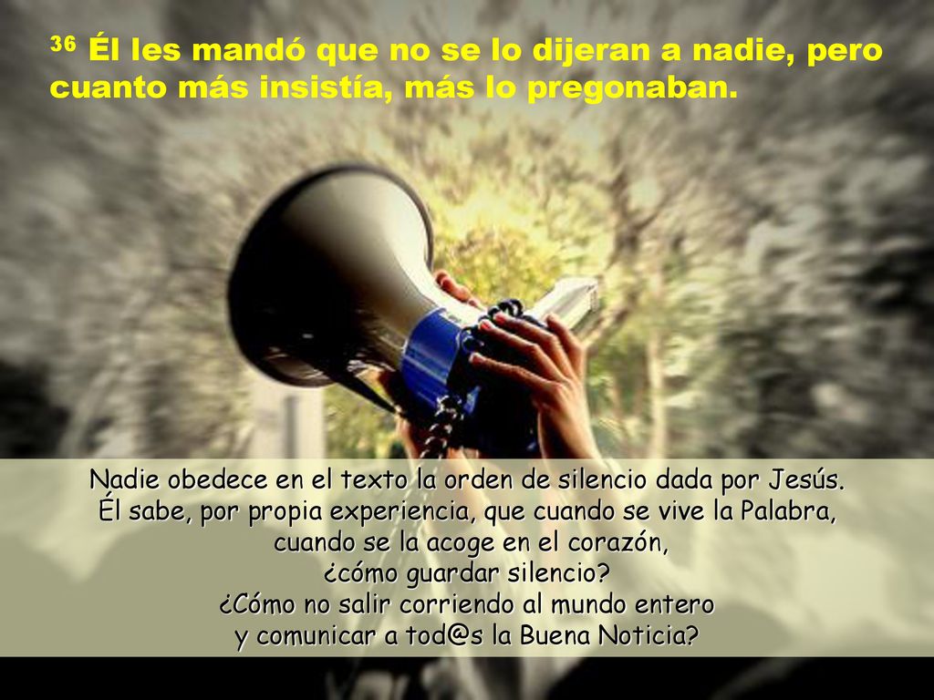 36 Él les mandó que no se lo dijeran a nadie, pero cuanto más insistía, más lo pregonaban.