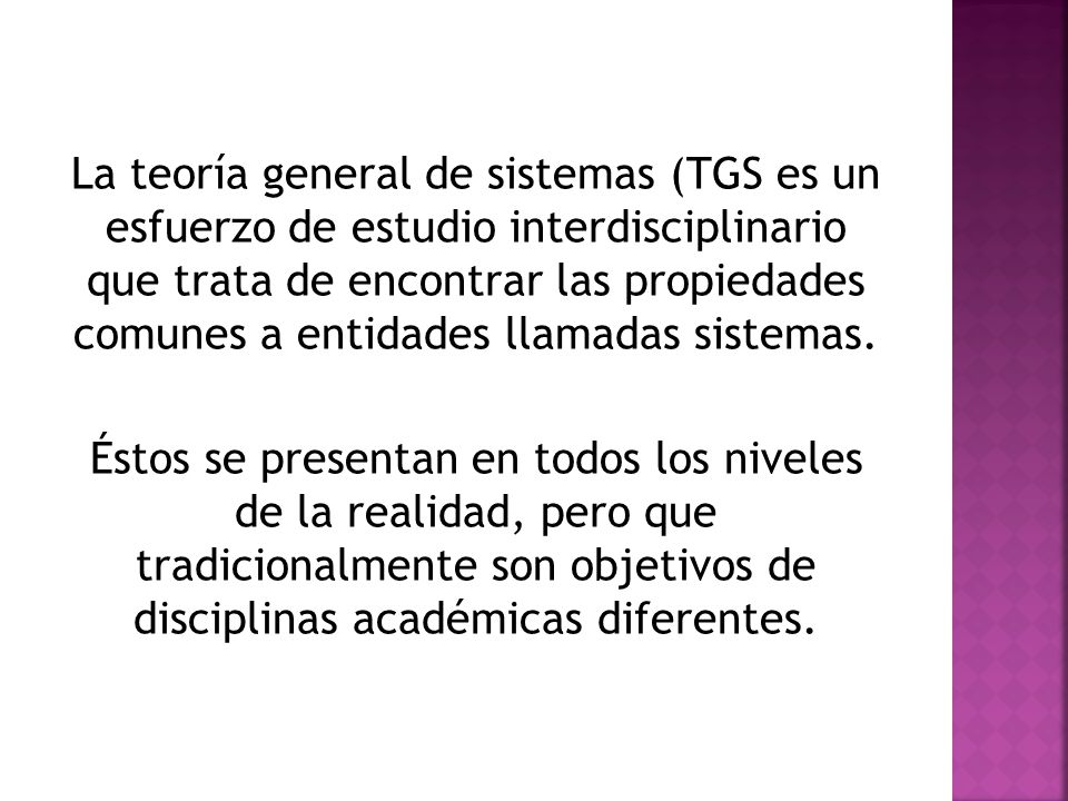 La teoría general de sistemas (TGS es un esfuerzo de estudio interdisciplinario que trata de encontrar las propiedades comunes a entidades llamadas sistemas.