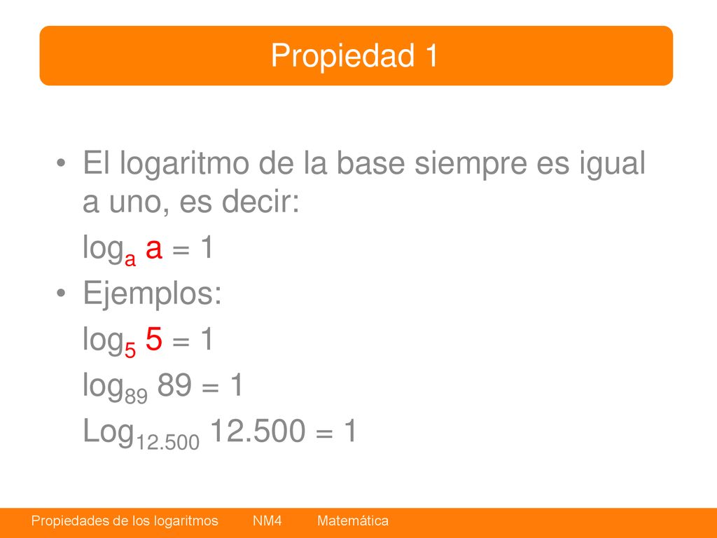 Propiedad 1 El logaritmo de la base siempre es igual a uno, es decir: loga a = 1. Ejemplos: log5 5 = 1.