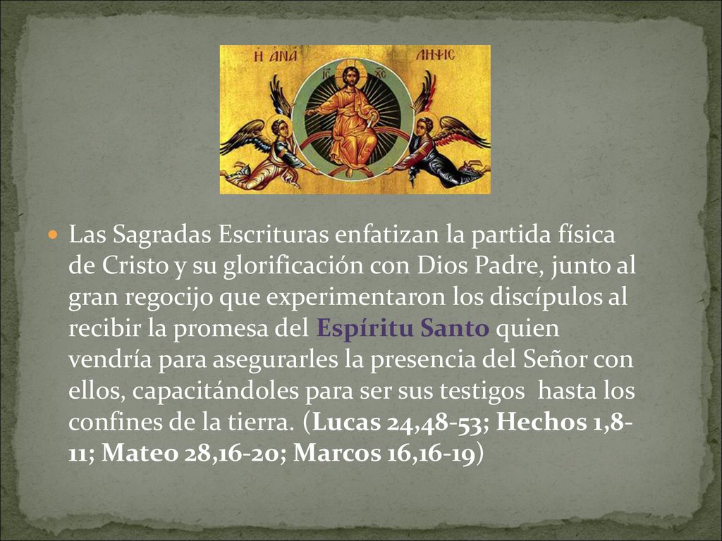 Las Sagradas Escrituras enfatizan la partida física de Cristo y su glorificación con Dios Padre, junto al gran regocijo que experimentaron los discípulos al recibir la promesa del Espíritu Santo quien vendría para asegurarles la presencia del Señor con ellos, capacitándoles para ser sus testigos hasta los confines de la tierra.
