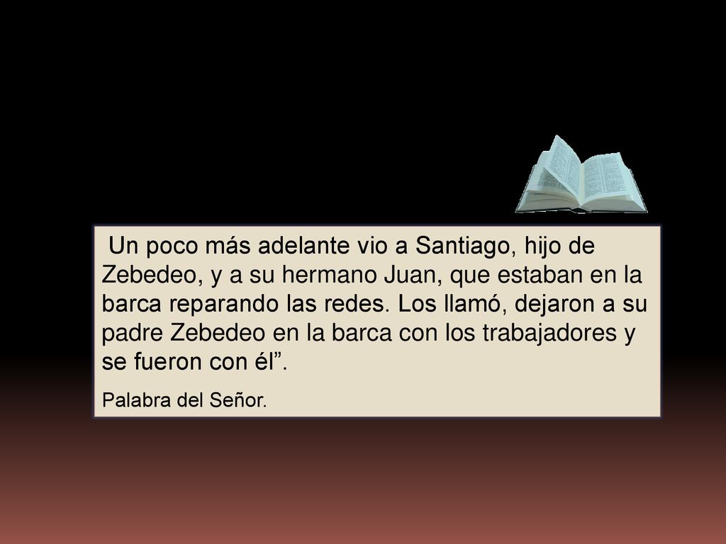 Un poco más adelante vio a Santiago, hijo de Zebedeo, y a su hermano Juan, que estaban en la barca reparando las redes. Los llamó, dejaron a su padre Zebedeo en la barca con los trabajadores y se fueron con él .