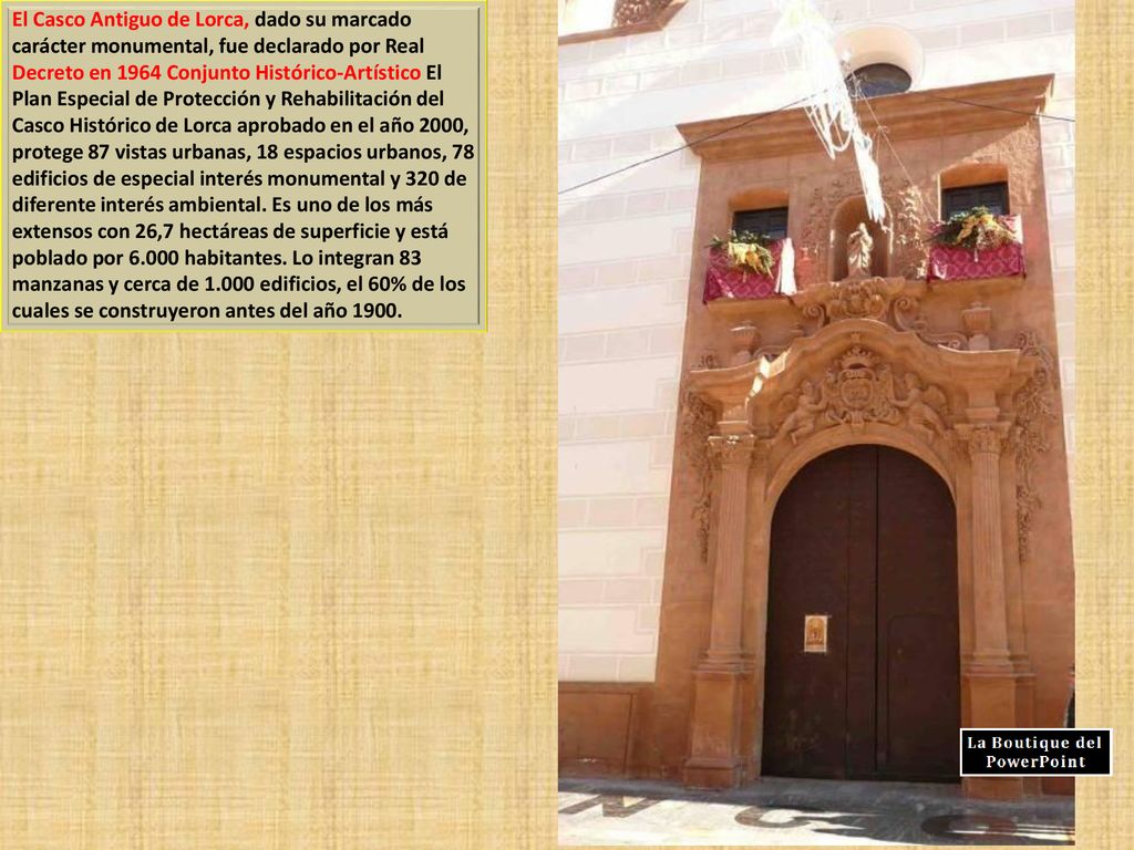 El Casco Antiguo de Lorca, dado su marcado carácter monumental, fue declarado por Real Decreto en 1964 Conjunto Histórico-Artístico El Plan Especial de Protección y Rehabilitación del Casco Histórico de Lorca aprobado en el año 2000, protege 87 vistas urbanas, 18 espacios urbanos, 78 edificios de especial interés monumental y 320 de diferente interés ambiental.