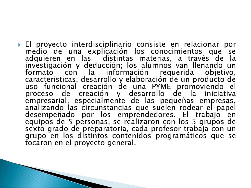 El proyecto interdisciplinario consiste en relacionar por medio de una explicación los conocimientos que se adquieren en las distintas materias, a través de la investigación y deducción; los alumnos van llenando un formato con la información requerida objetivo, características, desarrollo y elaboración de un producto de uso funcional creación de una PYME promoviendo el proceso de creación y desarrollo de la iniciativa empresarial, especialmente de las pequeñas empresas, analizando las circunstancias que suelen rodear el papel desempeñado por los emprendedores.