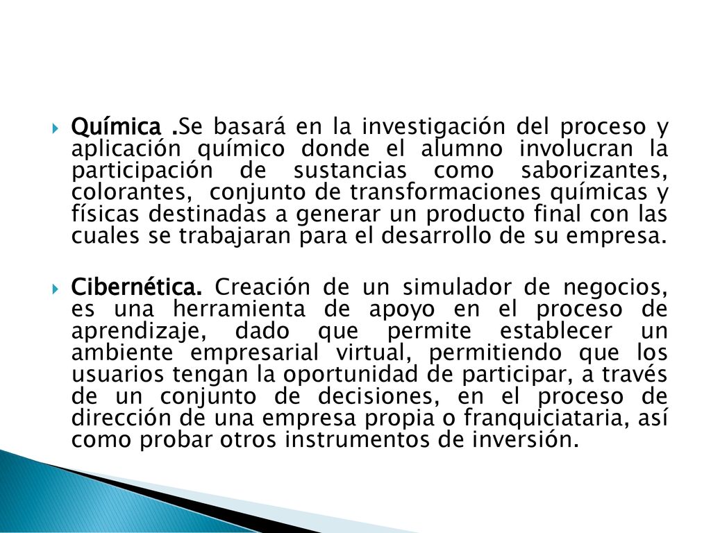 Química .Se basará en la investigación del proceso y aplicación químico donde el alumno involucran la participación de sustancias como saborizantes, colorantes, conjunto de transformaciones químicas y físicas destinadas a generar un producto final con las cuales se trabajaran para el desarrollo de su empresa.