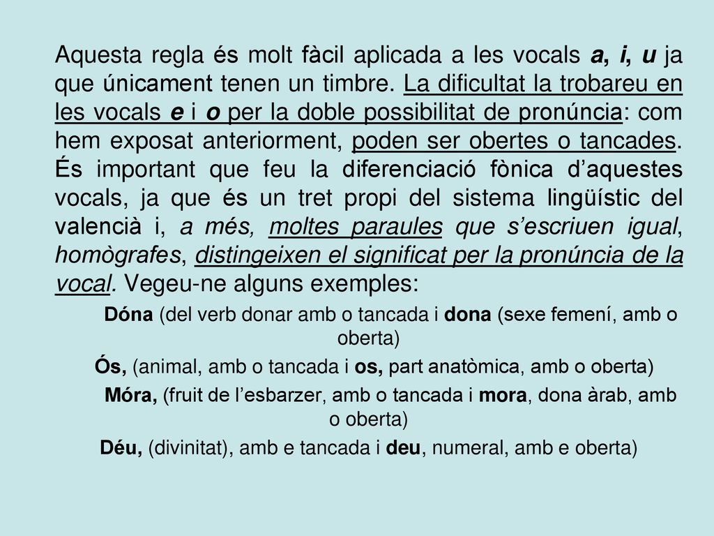Aquesta regla és molt fàcil aplicada a les vocals a, i, u ja que únicament tenen un timbre. La dificultat la trobareu en les vocals e i o per la doble possibilitat de pronúncia: com hem exposat anteriorment, poden ser obertes o tancades. És important que feu la diferenciació fònica d’aquestes vocals, ja que és un tret propi del sistema lingüístic del valencià i, a més, moltes paraules que s’escriuen igual, homògrafes, distingeixen el significat per la pronúncia de la vocal. Vegeu-ne alguns exemples: