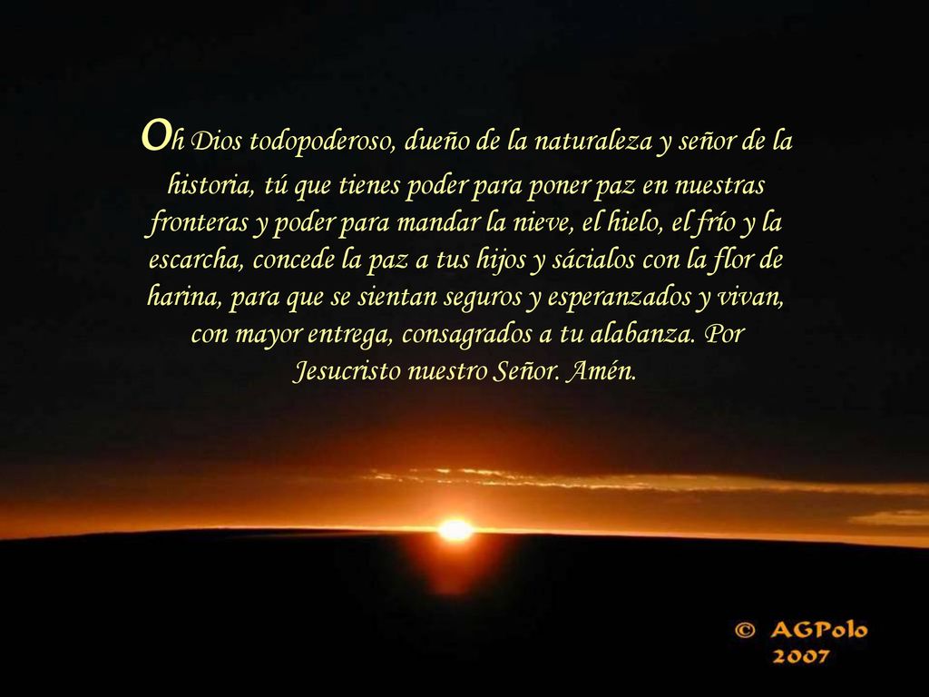 Oh Dios todopoderoso, dueño de la naturaleza y señor de la historia, tú que tienes poder para poner paz en nuestras fronteras y poder para mandar la nieve, el hielo, el frío y la escarcha, concede la paz a tus hijos y sácialos con la flor de harina, para que se sientan seguros y esperanzados y vivan, con mayor entrega, consagrados a tu alabanza.