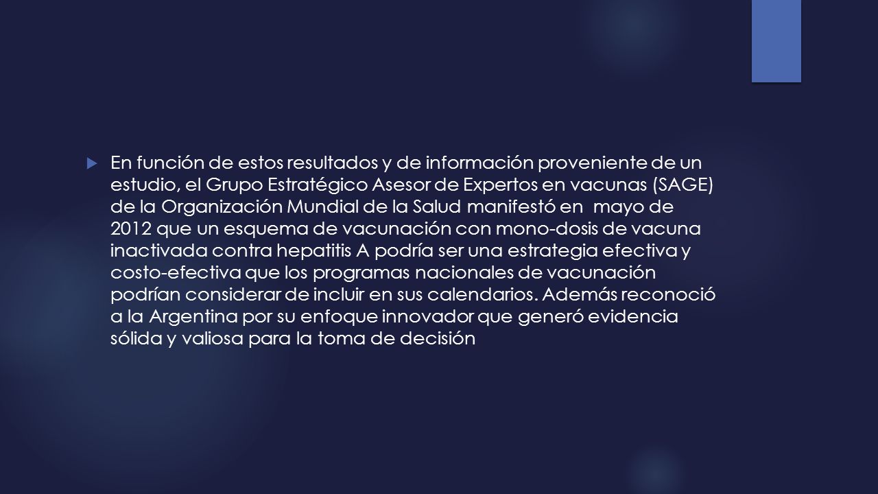 En función de estos resultados y de información proveniente de un estudio, el Grupo Estratégico Asesor de Expertos en vacunas (SAGE) de la Organización Mundial de la Salud manifestó en mayo de 2012 que un esquema de vacunación con mono-dosis de vacuna inactivada contra hepatitis A podría ser una estrategia efectiva y costo-efectiva que los programas nacionales de vacunación podrían considerar de incluir en sus calendarios.