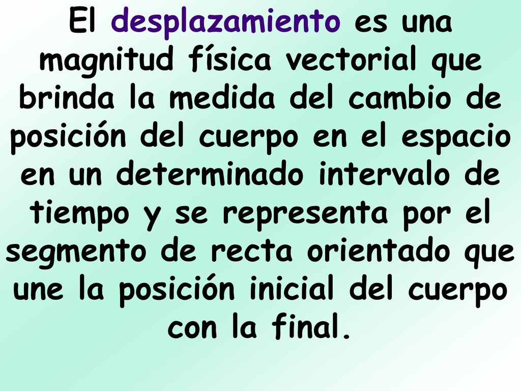 El desplazamiento es una magnitud física vectorial que brinda la medida del cambio de posición del cuerpo en el espacio en un determinado intervalo de tiempo y se representa por el segmento de recta orientado que une la posición inicial del cuerpo con la final.