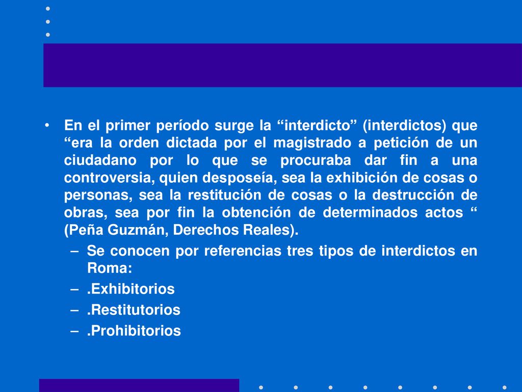 En el primer período surge la interdicto (interdictos) que era la orden dictada por el magistrado a petición de un ciudadano por lo que se procuraba dar fin a una controversia, quien desposeía, sea la exhibición de cosas o personas, sea la restitución de cosas o la destrucción de obras, sea por fin la obtención de determinados actos (Peña Guzmán, Derechos Reales).