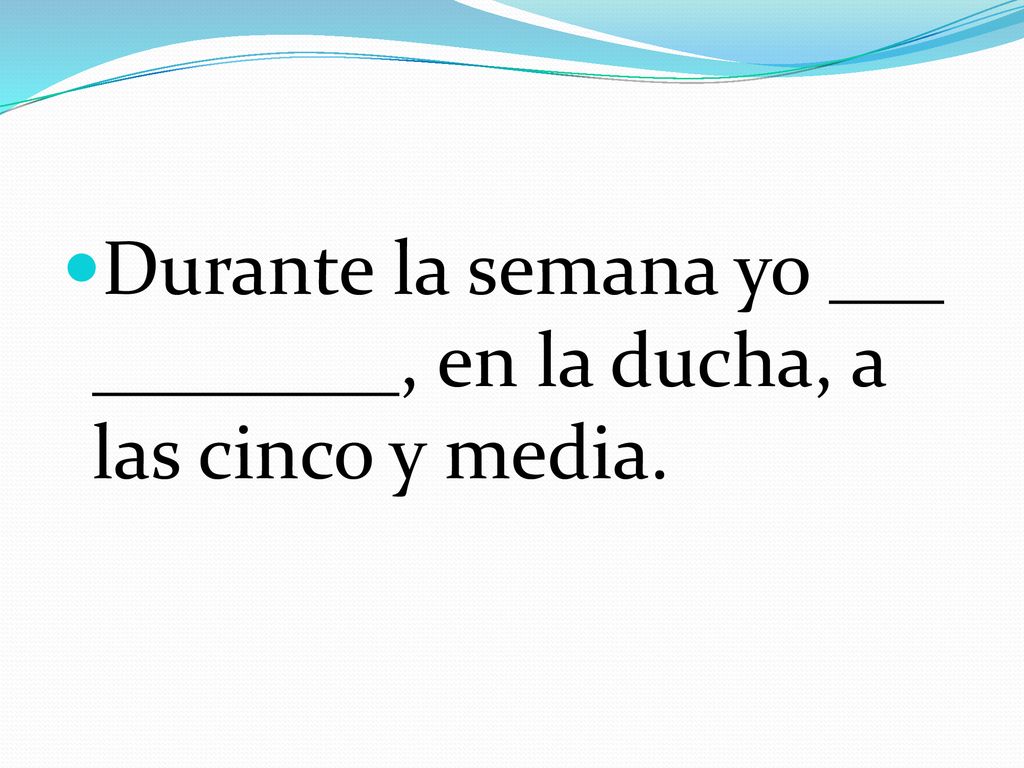 Durante la semana yo ___ ________, en la ducha, a las cinco y media.