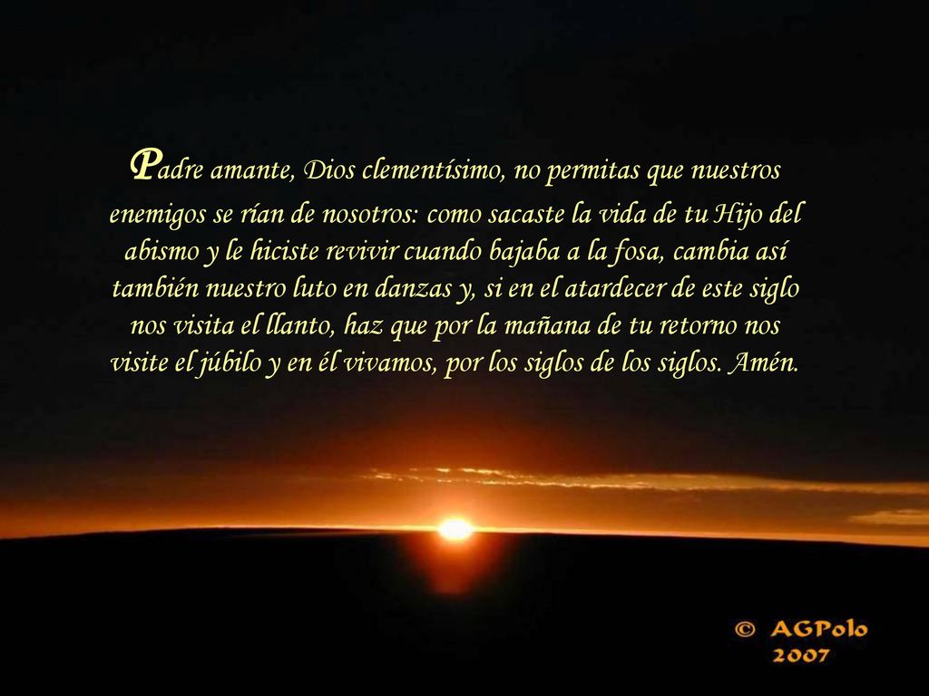 Padre amante, Dios clementísimo, no permitas que nuestros enemigos se rían de nosotros: como sacaste la vida de tu Hijo del abismo y le hiciste revivir cuando bajaba a la fosa, cambia así también nuestro luto en danzas y, si en el atardecer de este siglo nos visita el llanto, haz que por la mañana de tu retorno nos visite el júbilo y en él vivamos, por los siglos de los siglos.