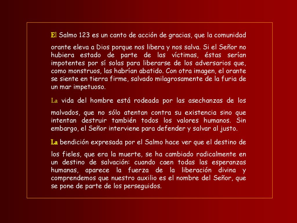 El Salmo 123 es un canto de acción de gracias, que la comunidad orante eleva a Dios porque nos libera y nos salva. Si el Señor no hubiera estado de parte de las víctimas, éstas serían impotentes por sí solas para liberarse de los adversarios que, como monstruos, las habrían abatido. Con otra imagen, el orante se siente en tierra firme, salvado milagrosamente de la furia de un mar impetuoso.