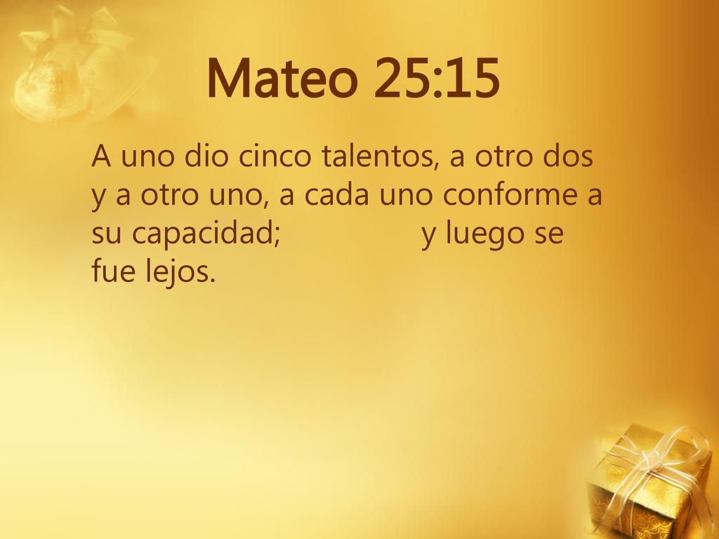 Mateo 25:15 A uno dio cinco talentos, a otro dos y a otro uno, a cada uno conforme a su capacidad; y luego se fue lejos.