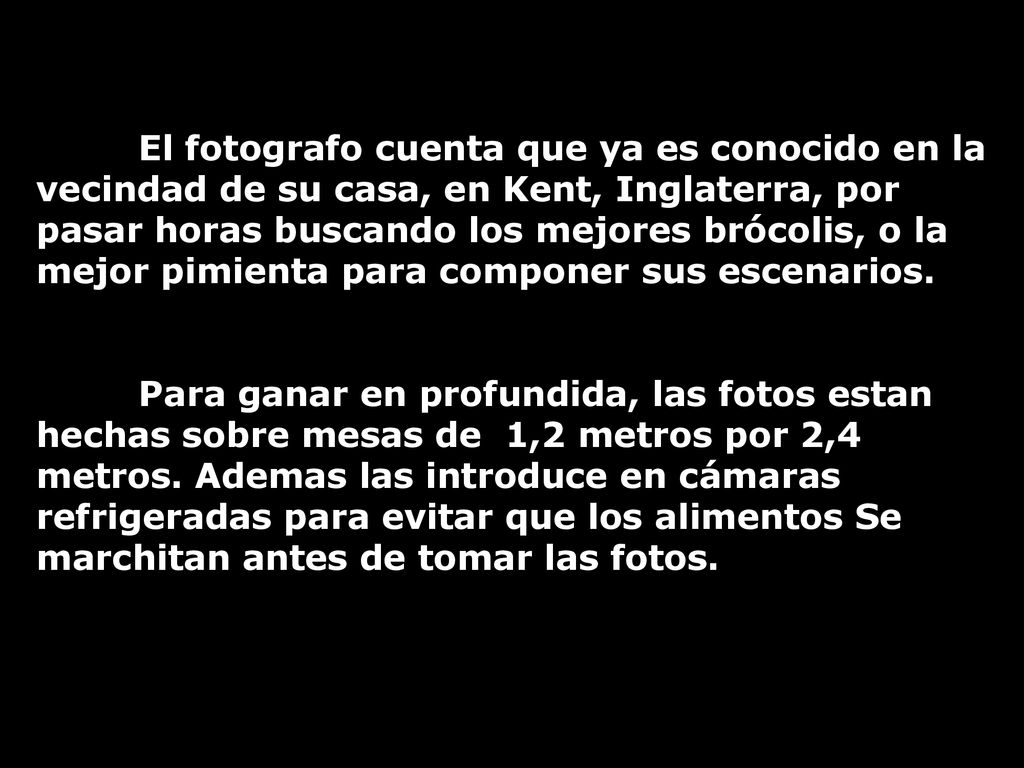 El fotografo cuenta que ya es conocido en la vecindad de su casa, en Kent, Inglaterra, por pasar horas buscando los mejores brócolis, o la mejor pimienta para componer sus escenarios.