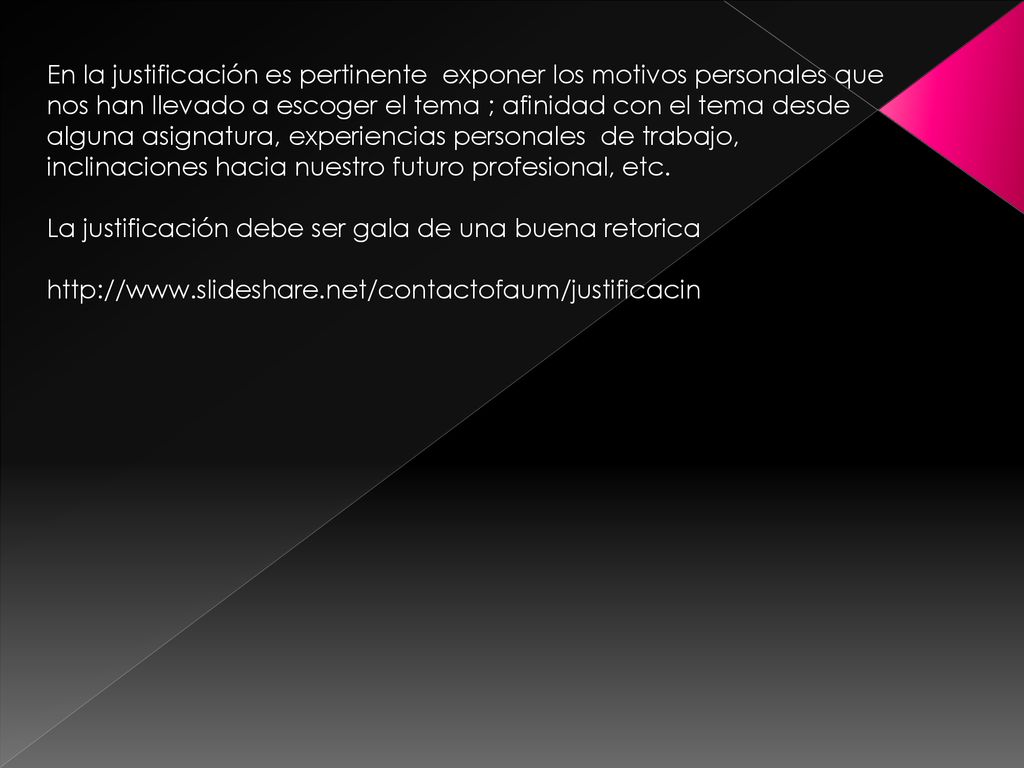En la justificación es pertinente exponer los motivos personales que nos han llevado a escoger el tema ; afinidad con el tema desde alguna asignatura, experiencias personales de trabajo, inclinaciones hacia nuestro futuro profesional, etc.