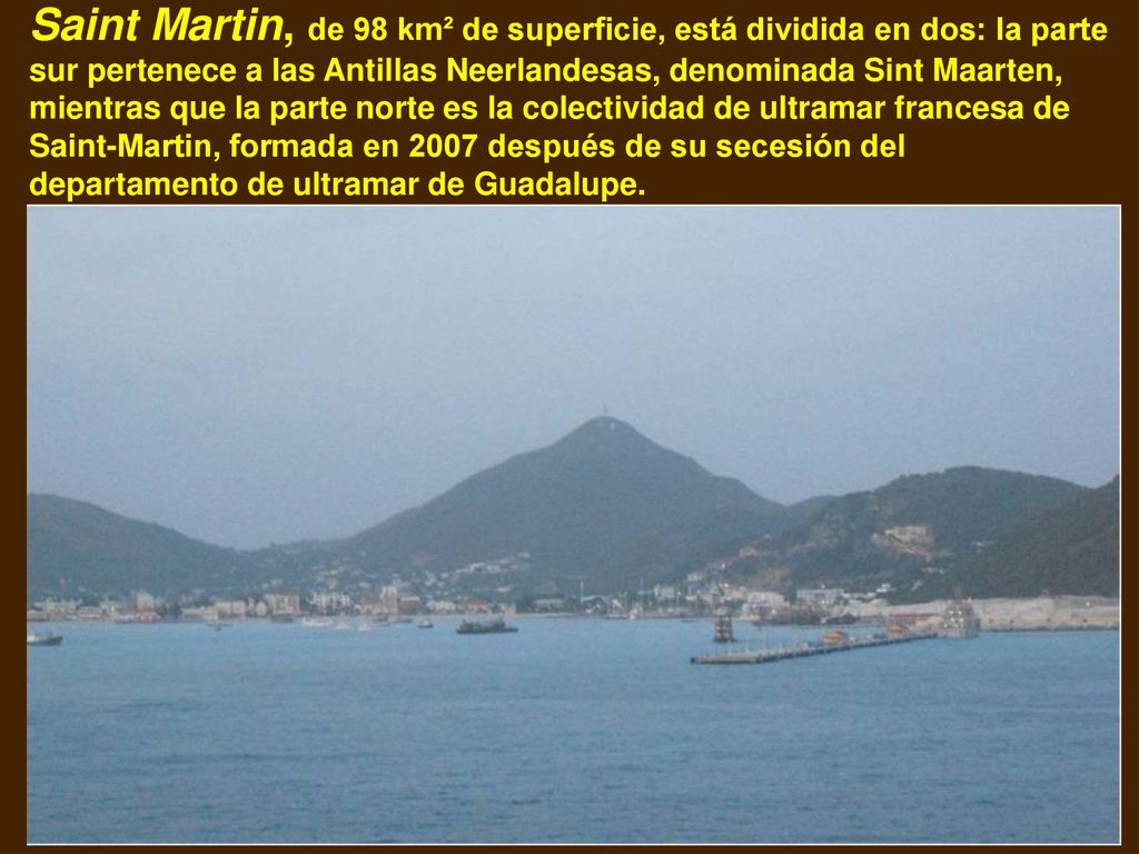 Saint Martin, de 98 km² de superficie, está dividida en dos: la parte sur pertenece a las Antillas Neerlandesas, denominada Sint Maarten, mientras que la parte norte es la colectividad de ultramar francesa de Saint-Martin, formada en 2007 después de su secesión del departamento de ultramar de Guadalupe.