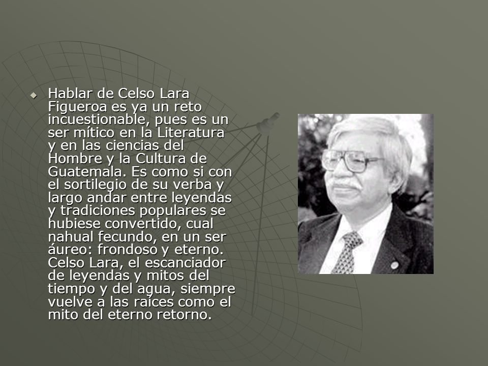 Hablar de Celso Lara Figueroa es ya un reto incuestionable, pues es un ser mítico en la Literatura y en las ciencias del Hombre y la Cultura de Guatemala.
