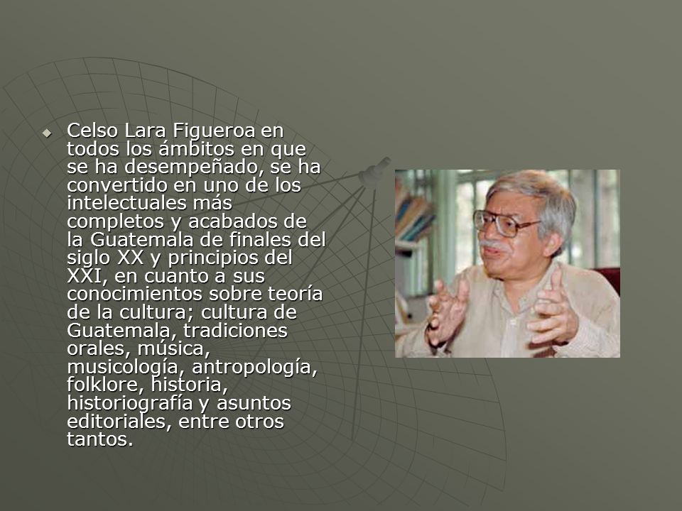Celso Lara Figueroa en todos los ámbitos en que se ha desempeñado, se ha convertido en uno de los intelectuales más completos y acabados de la Guatemala de finales del siglo XX y principios del XXI, en cuanto a sus conocimientos sobre teoría de la cultura; cultura de Guatemala, tradiciones orales, música, musicología, antropología, folklore, historia, historiografía y asuntos editoriales, entre otros tantos.