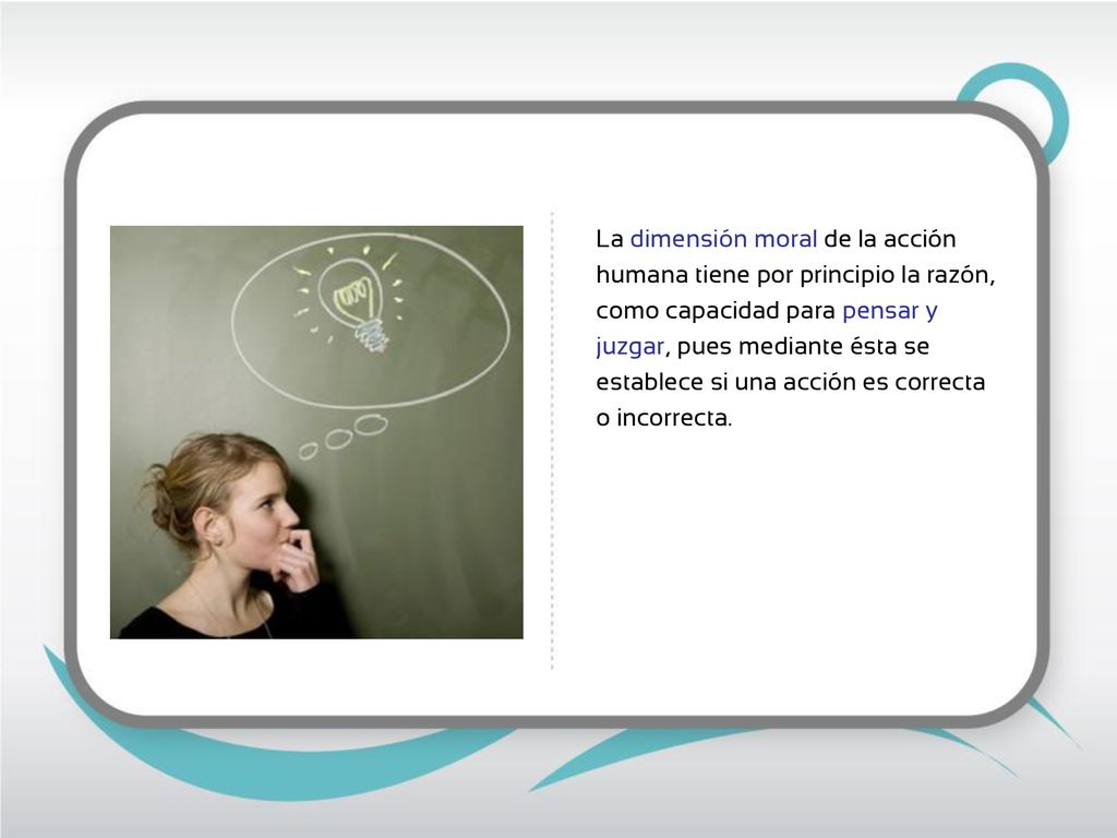 La dimensión moral de la acción humana tiene por principio la razón, como capacidad para pensar y juzgar, pues mediante ésta se establece si una acción es correcta o incorrecta.