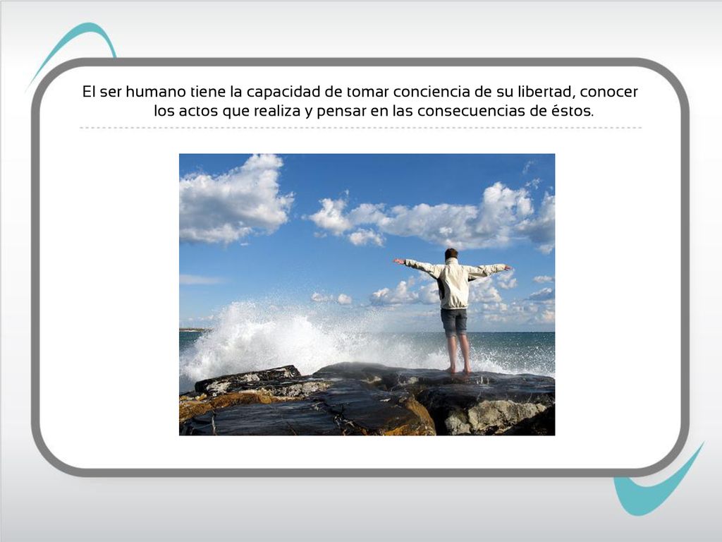El ser humano tiene la capacidad de tomar conciencia de su libertad, conocer los actos que realiza y pensar en las consecuencias de éstos.