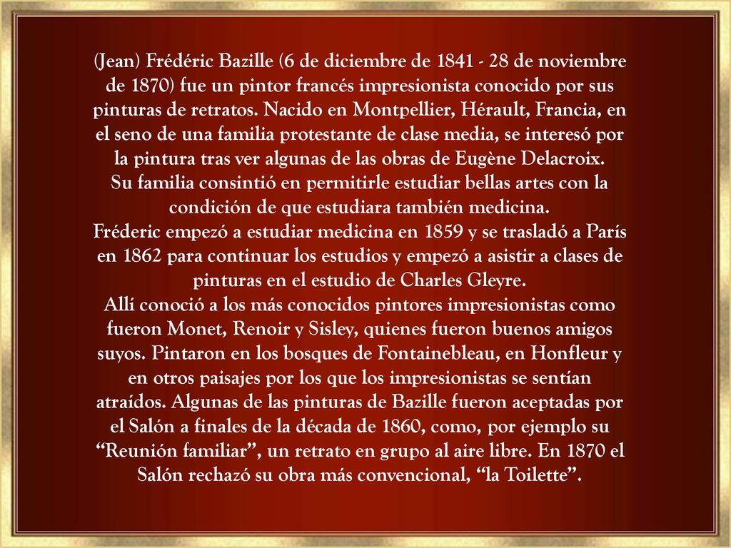 (Jean) Frédéric Bazille (6 de diciembre de de noviembre de 1870) fue un pintor francés impresionista conocido por sus pinturas de retratos. Nacido en Montpellier, Hérault, Francia, en el seno de una familia protestante de clase media, se interesó por la pintura tras ver algunas de las obras de Eugène Delacroix. Su familia consintió en permitirle estudiar bellas artes con la condición de que estudiara también medicina.