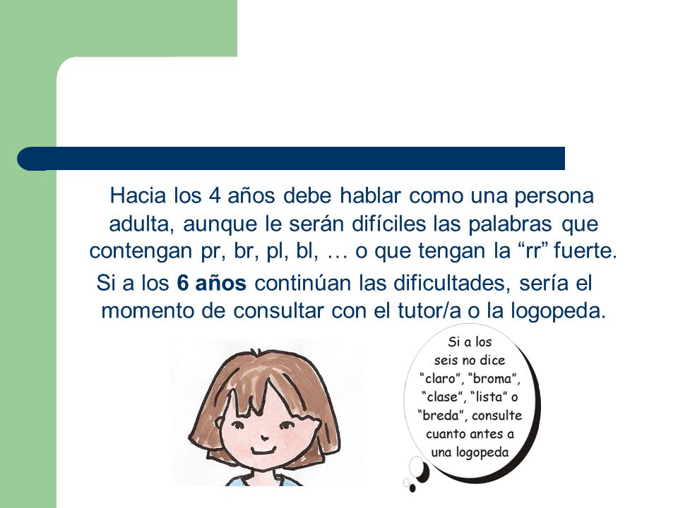 Hacia los 4 años debe hablar como una persona adulta, aunque le serán difíciles las palabras que contengan pr, br, pl, bl, … o que tengan la rr fuerte.