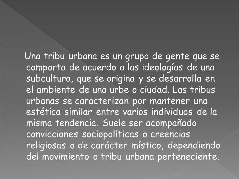 Una tribu urbana es un grupo de gente que se comporta de acuerdo a las ideologías de una subcultura, que se origina y se desarrolla en el ambiente de una urbe o ciudad.