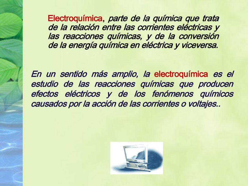 Electroquímica, parte de la química que trata de la relación entre las corrientes eléctricas y las reacciones químicas, y de la conversión de la energía química en eléctrica y viceversa.