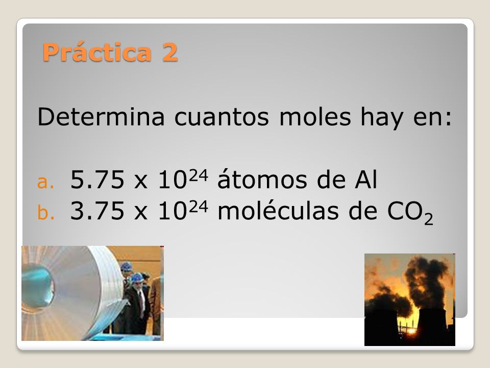 Práctica 2 Determina cuantos moles hay en: 5.75 x 1024 átomos de Al 3.75 x 1024 moléculas de CO2