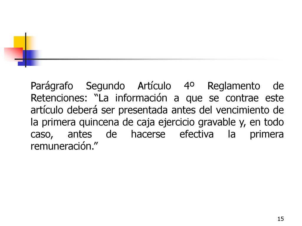 Parágrafo Segundo Artículo 4º Reglamento de Retenciones: La información a que se contrae este artículo deberá ser presentada antes del vencimiento de la primera quincena de caja ejercicio gravable y, en todo caso, antes de hacerse efectiva la primera remuneración.