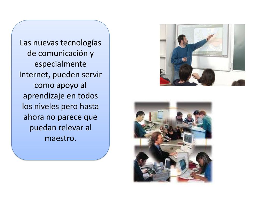Las nuevas tecnologías de comunicación y especialmente Internet, pueden servir como apoyo al aprendizaje en todos los niveles pero hasta ahora no parece que puedan relevar al maestro.