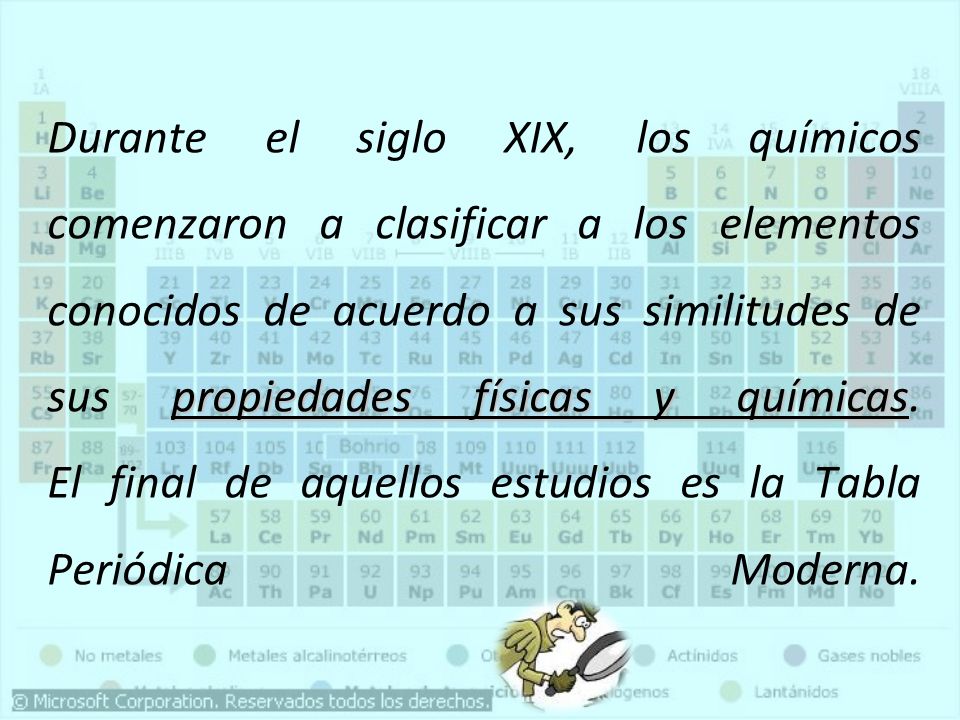 Durante el siglo XIX, los químicos comenzaron a clasificar a los elementos conocidos de acuerdo a sus similitudes de sus propiedades físicas y químicas.