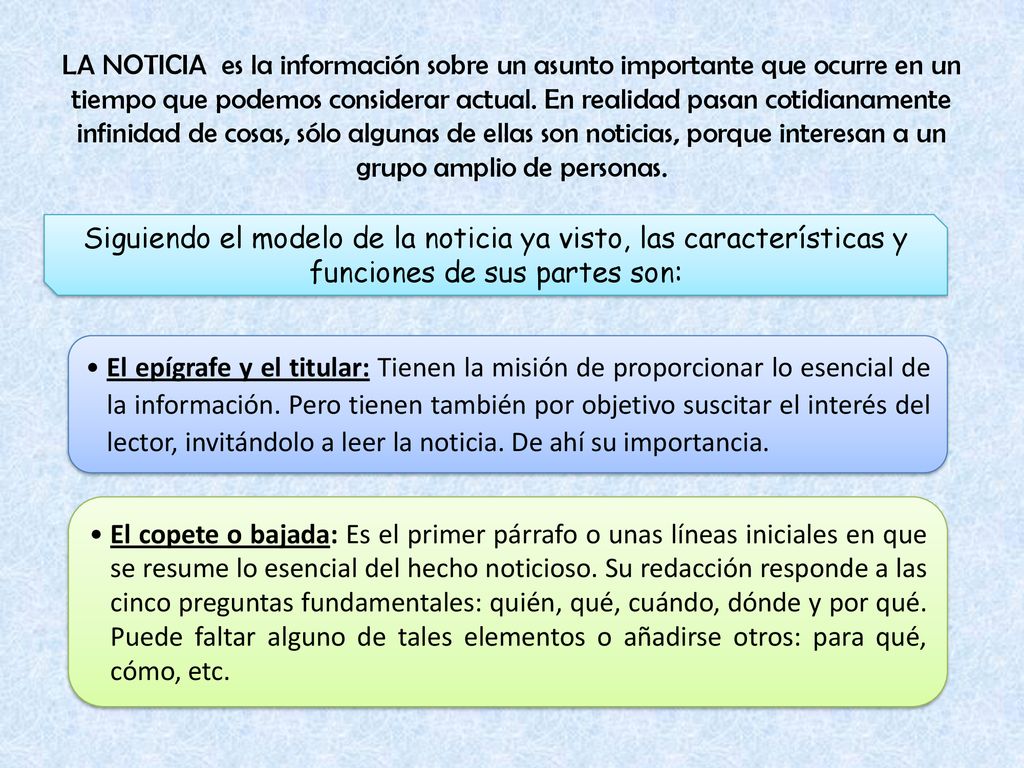 LA NOTICIA es la información sobre un asunto importante que ocurre en un tiempo que podemos considerar actual. En realidad pasan cotidianamente infinidad de cosas, sólo algunas de ellas son noticias, porque interesan a un grupo amplio de personas.