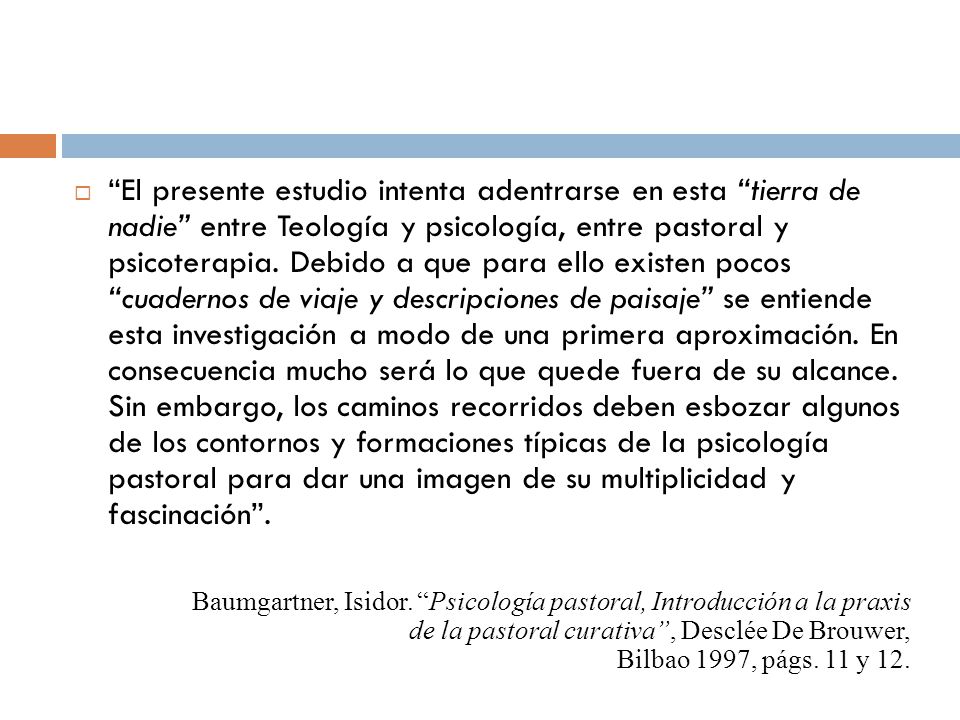 El presente estudio intenta adentrarse en esta tierra de nadie entre Teología y psicología, entre pastoral y psicoterapia. Debido a que para ello existen pocos cuadernos de viaje y descripciones de paisaje se entiende esta investigación a modo de una primera aproximación. En consecuencia mucho será lo que quede fuera de su alcance. Sin embargo, los caminos recorridos deben esbozar algunos de los contornos y formaciones típicas de la psicología pastoral para dar una imagen de su multiplicidad y fascinación .