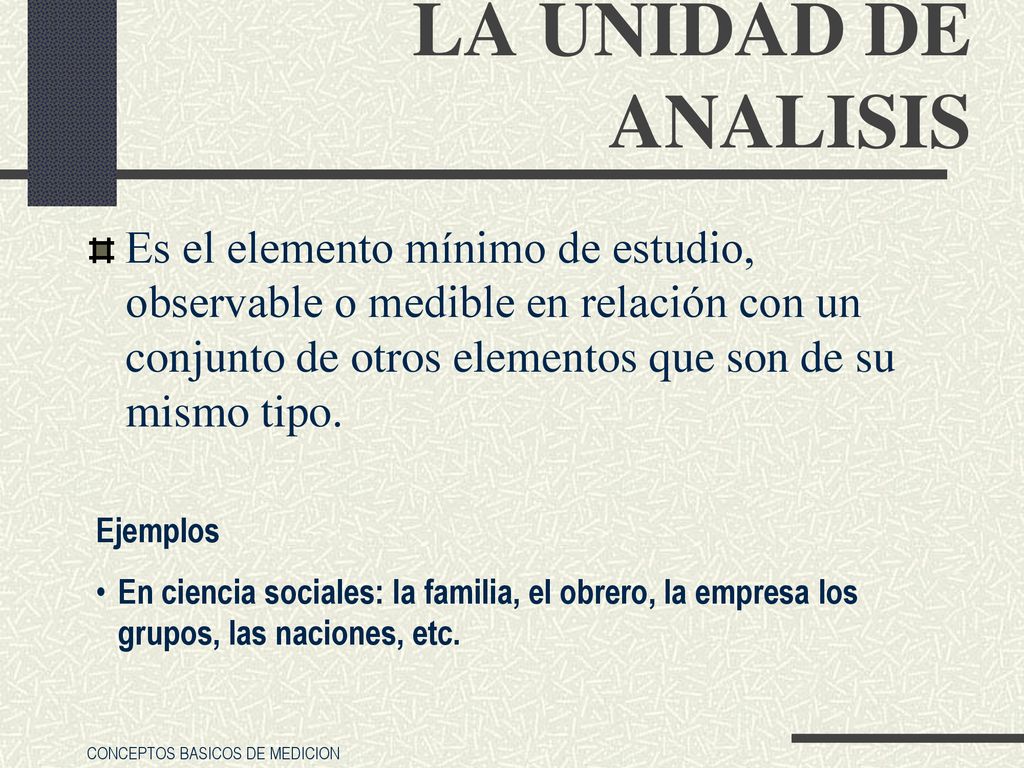 LA UNIDAD DE ANALISIS Es el elemento mínimo de estudio, observable o medible en relación con un conjunto de otros elementos que son de su mismo tipo.