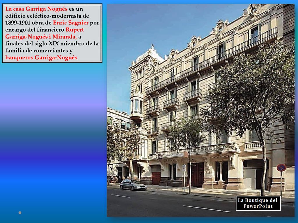 La casa Garriga Nogués es un edificio ecléctico-modernista de obra de Enric Sagnier por encargo del financiero Rupert Garriga-Nogués i Miranda, a finales del siglo XIX miembro de la familia de comerciantes y banqueros Garriga-Nogués.