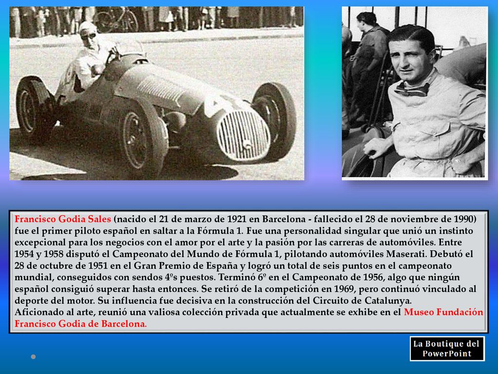 Francisco Godia Sales (nacido el 21 de marzo de 1921 en Barcelona - fallecido el 28 de noviembre de 1990) fue el primer piloto español en saltar a la Fórmula 1. Fue una personalidad singular que unió un instinto excepcional para los negocios con el amor por el arte y la pasión por las carreras de automóviles. Entre 1954 y 1958 disputó el Campeonato del Mundo de Fórmula 1, pilotando automóviles Maserati. Debutó el 28 de octubre de 1951 en el Gran Premio de España y logró un total de seis puntos en el campeonato mundial, conseguidos con sendos 4ºs puestos. Terminó 6º en el Campeonato de 1956, algo que ningún español consiguió superar hasta entonces. Se retiró de la competición en 1969, pero continuó vinculado al deporte del motor. Su influencia fue decisiva en la construcción del Circuito de Catalunya.