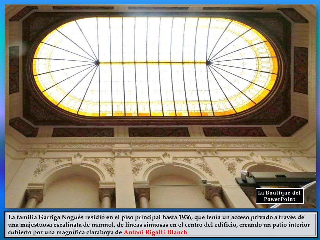 La familia Garriga Nogués residió en el piso principal hasta 1936, que tenía un acceso privado a través de una majestuosa escalinata de mármol, de líneas sinuosas en el centro del edificio, creando un patio interior cubierto por una magnífica claraboya de Antoni Rigalt i Blanch