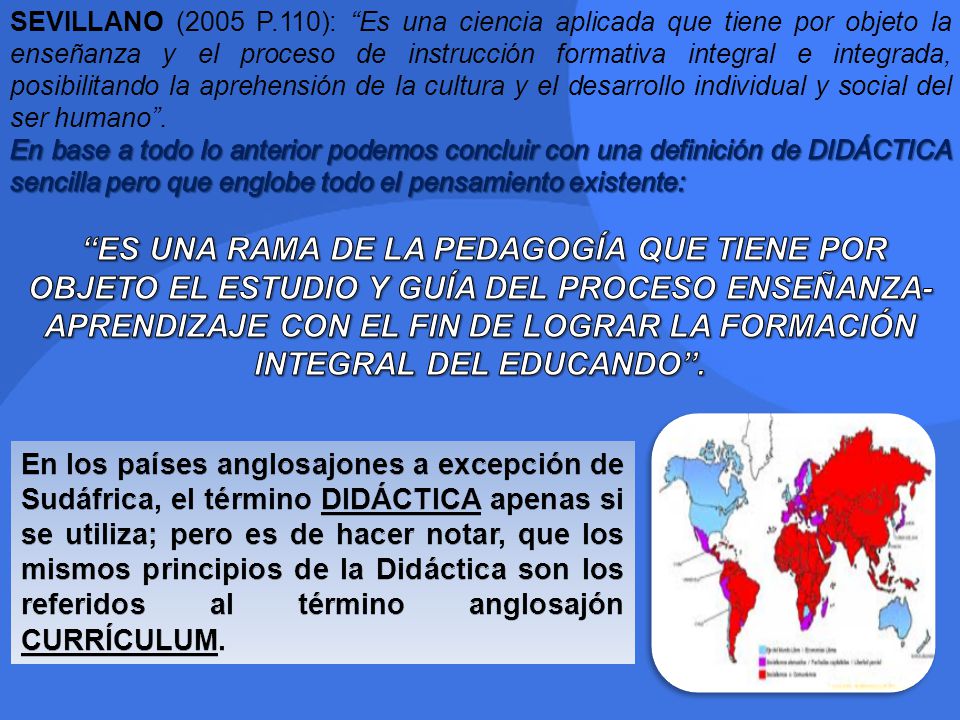 SEVILLANO (2005 P.110): Es una ciencia aplicada que tiene por objeto la enseñanza y el proceso de instrucción formativa integral e integrada, posibilitando la aprehensión de la cultura y el desarrollo individual y social del ser humano .