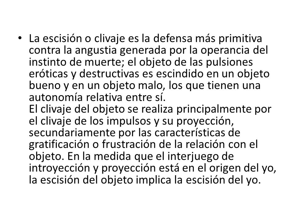 La escisión o clivaje es la defensa más primitiva contra la angustia generada por la operancia del instinto de muerte; el objeto de las pulsiones eróticas y destructivas es escindido en un objeto bueno y en un objeto malo, los que tienen una autonomía relativa entre sí.
